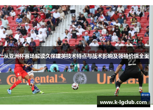 从亚洲杯赛场解读久保建英技术特点与战术影响及领袖价值全面 从亚洲杯赛场解读久保建英技术特点与战术影响及领袖价值全面