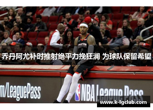 乔丹阿尤补时推射绝平力挽狂澜 为球队保留希望 乔丹阿尤补时推射绝平力挽狂澜 为球队保留希望