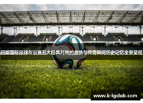 回望国际足球友谊赛五大经典对局的激情与传奇瞬间历史记忆全景呈现