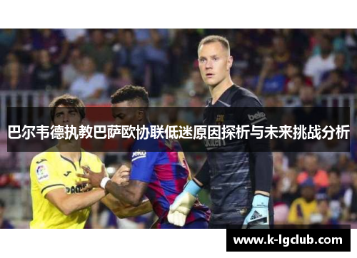 巴尔韦德执教巴萨欧协联低迷原因探析与未来挑战分析