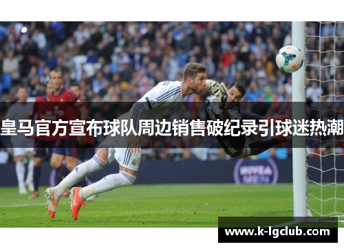 皇马官方宣布球队周边销售破纪录引球迷热潮 皇马官方宣布球队周边销售破纪录引球迷热潮