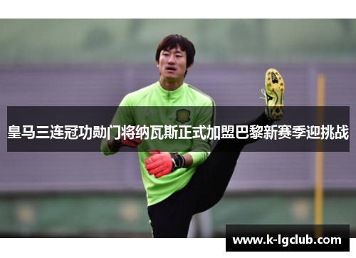 皇马三连冠功勋门将纳瓦斯正式加盟巴黎新赛季迎挑战