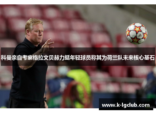 科曼亲自考察格拉文贝赫力挺年轻球员称其为荷兰队未来核心基石 科曼亲自考察格拉文贝赫力挺年轻球员称其为荷兰队未来核心基石