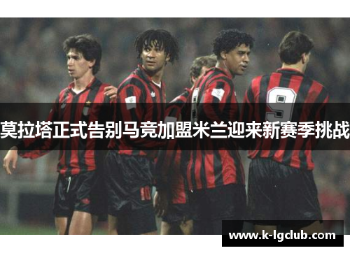 莫拉塔正式告别马竞加盟米兰迎来新赛季挑战 莫拉塔正式告别马竞加盟米兰迎来新赛季挑战