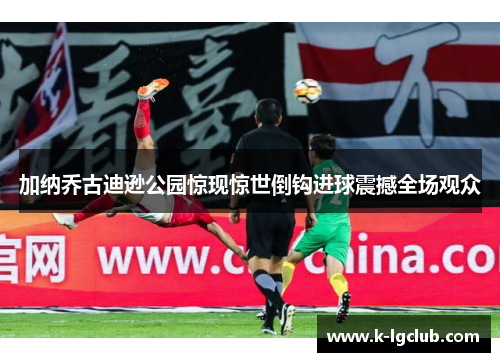 加纳乔古迪逊公园惊现惊世倒钩进球震撼全场观众